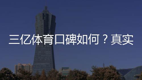 三亿体育口碑如何？真实用户评价与平台安全性全面解析