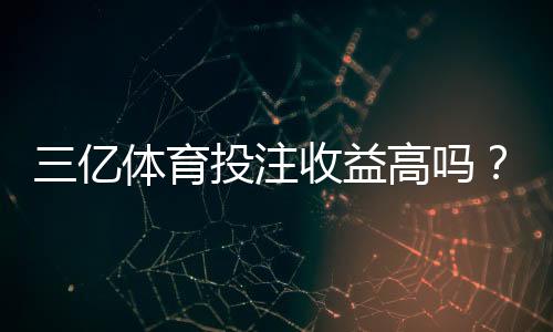 三亿体育投注收益高吗?新手必读:真实收益与风险全解析