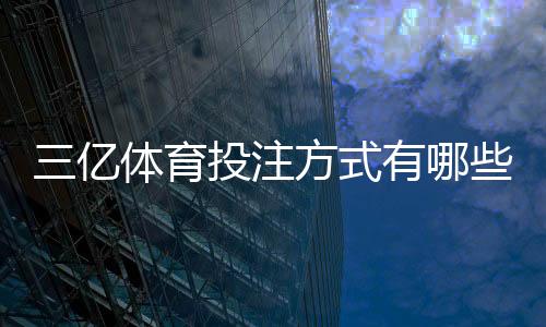 三亿体育投注方式有哪些?完整玩法分类、优势对比与新手投注指南