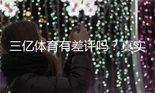 三亿体育有差评吗?真实用户评价与差评原因全面解析