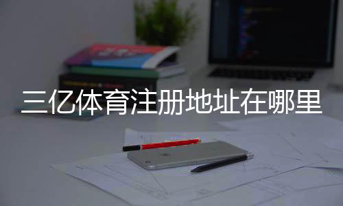 三亿体育注册地址在哪里?最新官方入口、注册步骤与防骗攻略