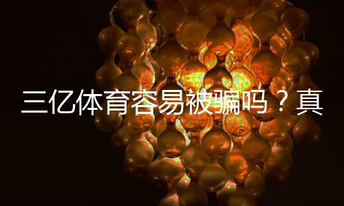 三亿体育容易被骗吗?真实评测、风险揭露与实用防骗攻略