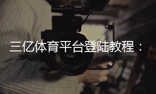 三亿体育平台登陆教程：注册步骤、账号安全与常见问题解答