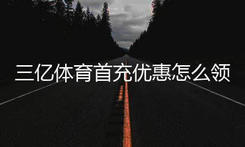三亿体育首充优惠怎么领？新手领取攻略、优惠额度与注意事项全解析
