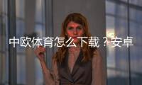 中欧体育怎么下载？安卓iOS下载安装图文教程与常见问题解决