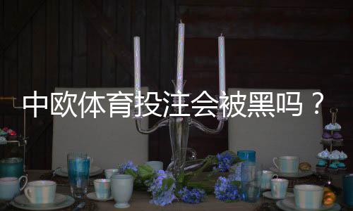 中欧体育投注会被黑吗?平台安全性解析与5大防骗技巧