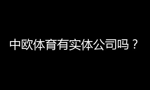 中欧体育有实体公司吗?教你三步核验企业资质和注册地址