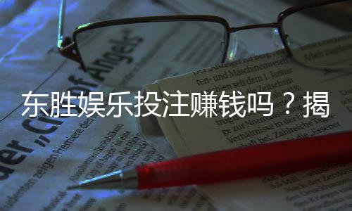 东胜娱乐投注赚钱吗?揭秘真实盈利模式与实战技巧