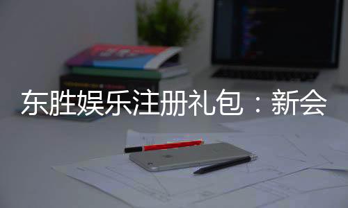 东胜娱乐注册礼包:新会员专享豪礼及领取攻略