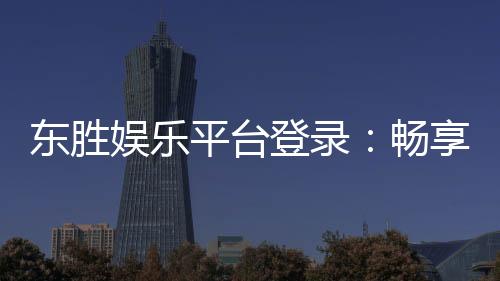 东胜娱乐平台登录:畅享顶级棋牌与电子游艺的豪华体验