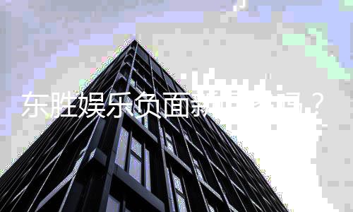 东胜娱乐负面新闻多吗？深度解析其真实情况与玩家评价