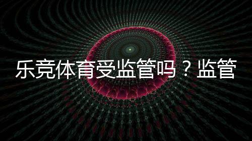 乐竞体育受监管吗？监管现状、合规性与用户安全全解析