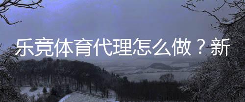 乐竞体育代理怎么做?新手操作流程、佣金分成与推广实战攻略