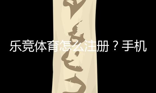 乐竞体育怎么注册？手机与电脑快速注册流程和注意事项