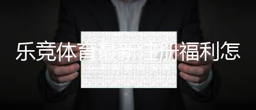 乐竞体育最新注册福利怎么领取?新手注册优惠全攻略与注意事项