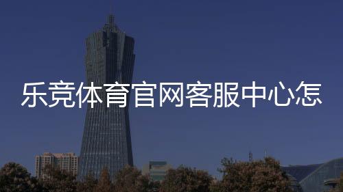 乐竞体育官网客服中心怎么联系?官方客服电话、在线人工与常见问题全解析