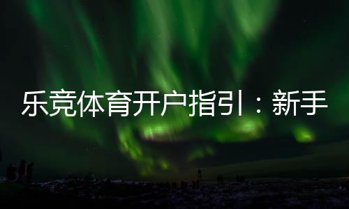 乐竞体育开户指引：新手注册流程、实名认证与安全注意事项一站式攻略