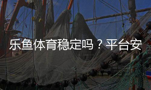 乐鱼体育稳定吗?平台安全、资金提现与用户口碑全面评测