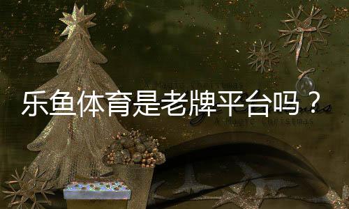 乐鱼体育是老牌平台吗？历史背景、安全资质与用户口碑全面解析