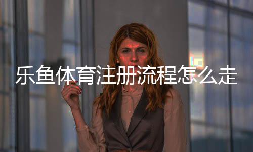乐鱼体育注册流程怎么走?新手图文步骤与常见问题详解