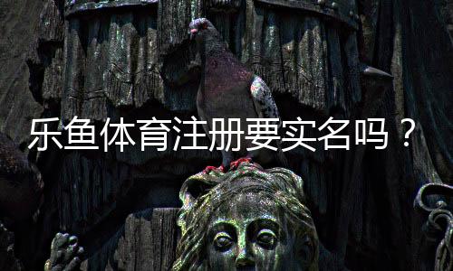 乐鱼体育注册要实名吗?实名认证流程、隐私安全与常见问题全解