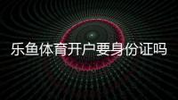 乐鱼体育开户要身份证吗？开户步骤、身份证要求与常见问题详解