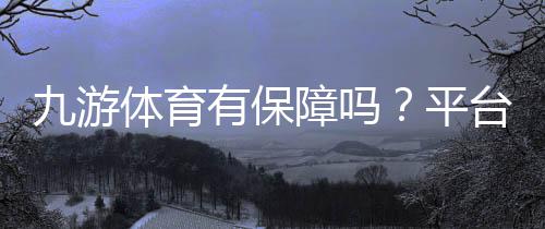 九游体育有保障吗？平台安全性、支付与客服全方位评测