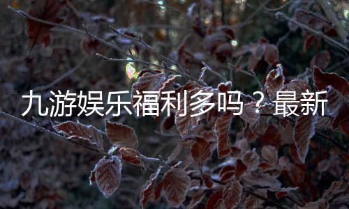 九游娱乐福利多吗？最新优惠、礼包与真实用户体验全面解析