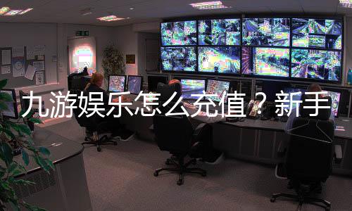 九游娱乐怎么充值?新手充值步骤、支付方式与安全注意事项详解