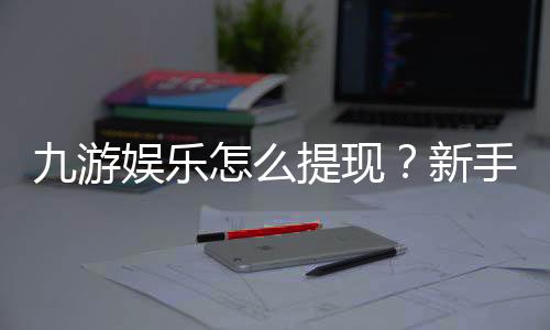 九游娱乐怎么提现?新手必看详细步骤、手续费与到账时间