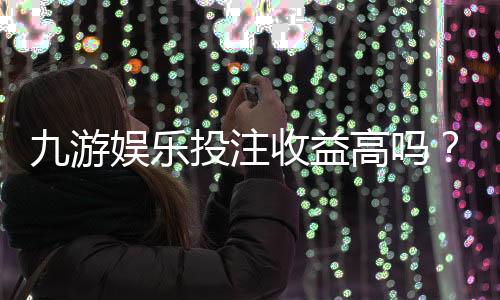 九游娱乐投注收益高吗?真实收益测评、盈利潜力与风险解析