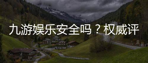 九游娱乐安全吗?权威评测:资质认证、支付安全与用户投诉一次看懂