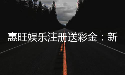 惠旺娱乐注册送彩金:新会员首存礼金最高可领8888元