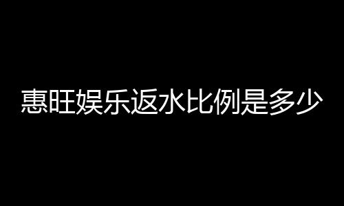 惠旺娱乐返水比例是多少?高额返水优惠全解析