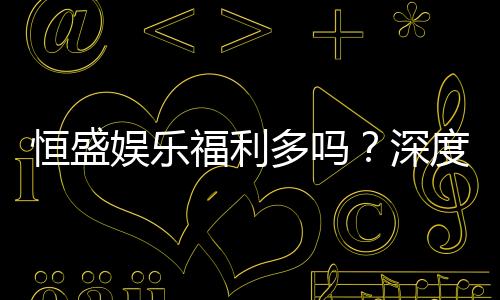 恒盛娱乐福利多吗?深度解析其优惠活动与玩家福利