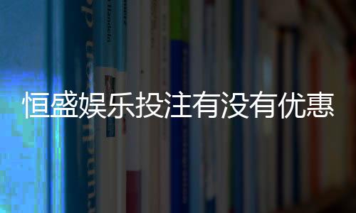 恒盛娱乐投注有没有优惠?揭秘新用户专享福利与充值返利活动