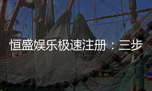 恒盛娱乐极速注册:三步完成极速开户畅享百款电游