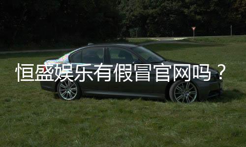 恒盛娱乐有假冒官网吗?揭秘如何辨别真伪与安全投注