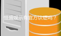 恒盛娱乐有官方认证吗？深度解析其正规性与安全资质