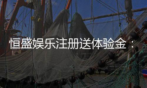 恒盛娱乐注册送体验金:新会员专享豪礼首存即送彩金!
