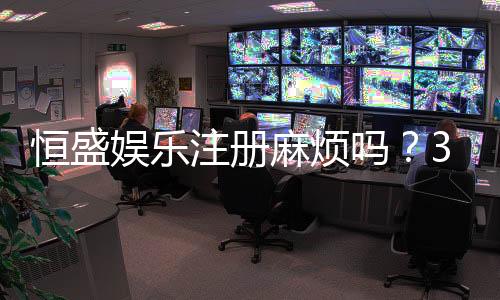 恒盛娱乐注册麻烦吗?3分钟快速开户全流程解析