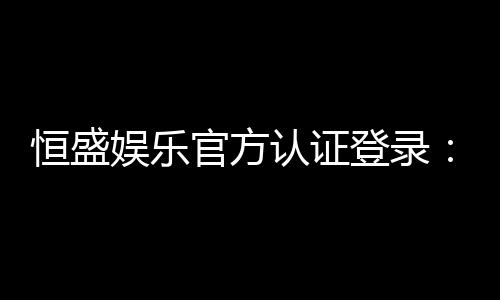 恒盛娱乐官方认证登录:安全便捷的一站式游戏入口