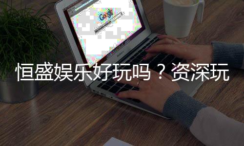 恒盛娱乐好玩吗?资深玩家带你揭秘真实体验