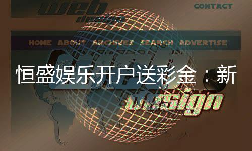 恒盛娱乐开户送彩金:新手必看彩金领取攻略与技巧