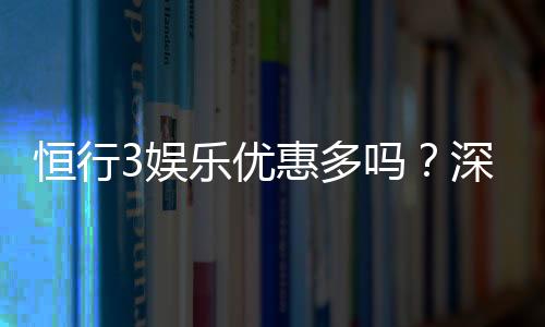 恒行3娱乐优惠多吗?深度解析其福利活动与玩家体验
