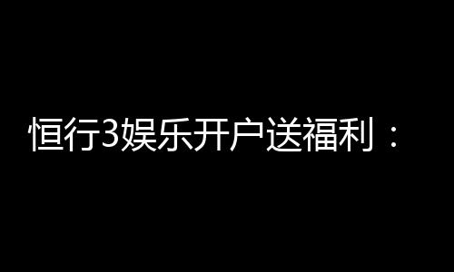 恒行3娱乐开户送福利:新会员专享豪礼首存即赠彩金!