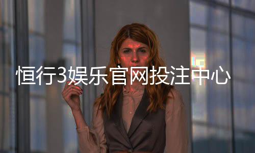 恒行3娱乐官网投注中心:资深玩家揭秘高胜率投注技巧