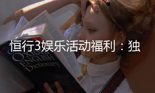 恒行3娱乐活动福利:独家福利大放送新老玩家畅享豪礼