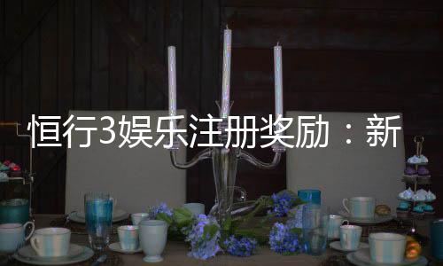 恒行3娱乐注册奖励:新人首存福利与高额返水详解