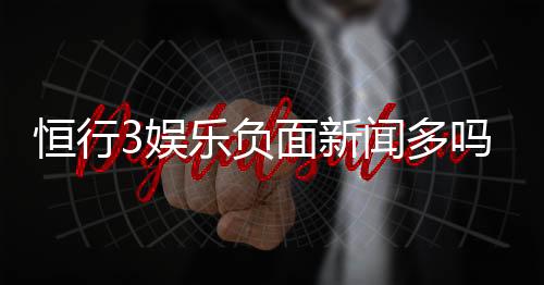 恒行3娱乐负面新闻多吗?深度解析其真实口碑与玩家体验